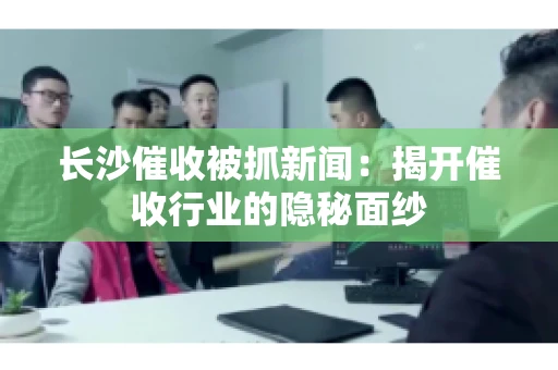长沙催收被抓新闻：揭开催收行业的隐秘面纱