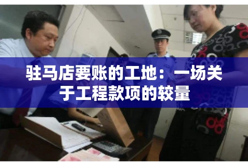 驻马店要账的工地：一场关于工程款项的较量