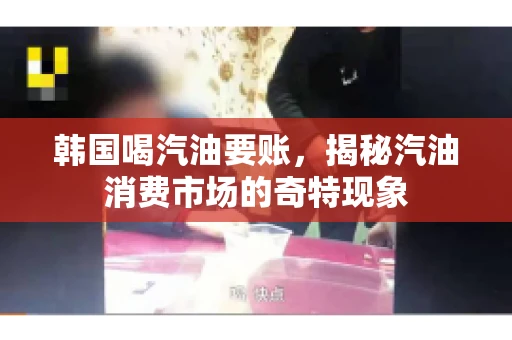 韩国喝汽油要账，揭秘汽油消费市场的奇特现象